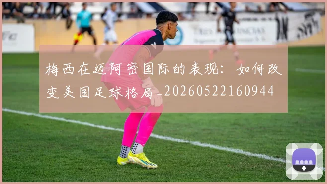 梅西在迈阿密国际的表现：如何改变美国足球格局_20260522160944