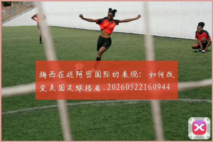 梅西在迈阿密国际的表现：如何改变美国足球格局_20260522160944