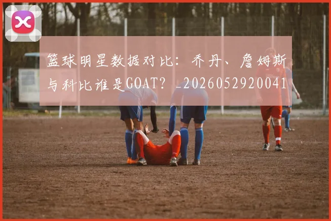 篮球明星数据对比：乔丹、詹姆斯与科比谁是GOAT？_20260529200412