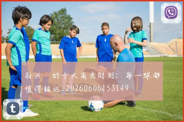 孙兴慜的十大高光时刻：每一球都值得铭记_20260606153149