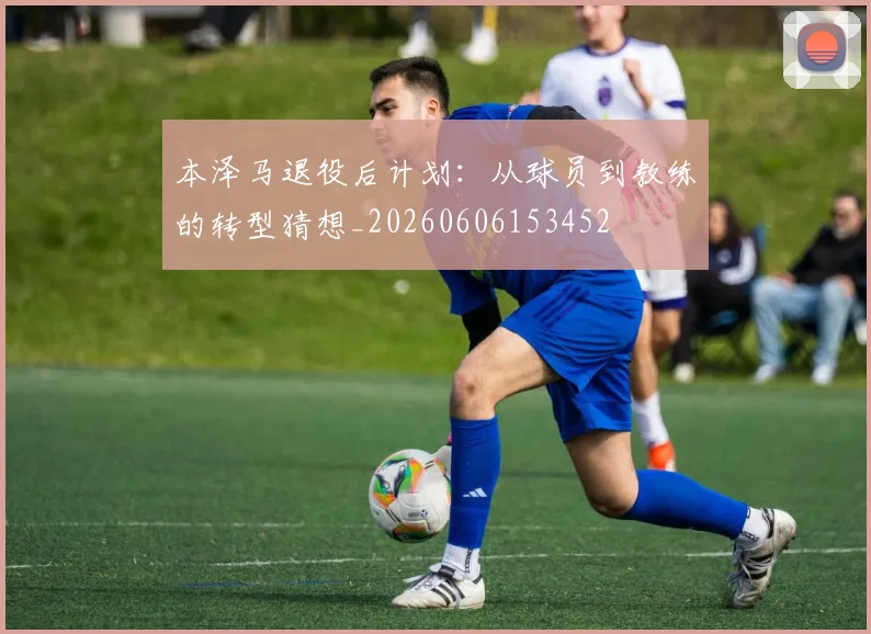 本泽马退役后计划:从球员到教练的转型猜想_20260606153452