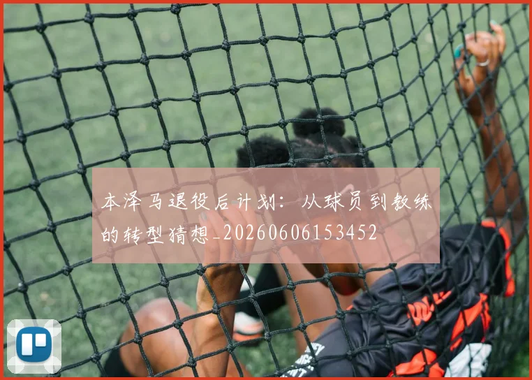 本泽马退役后计划：从球员到教练的转型猜想_20260606153452